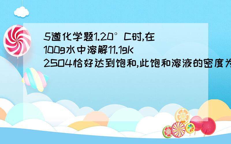 5道化学题1.20°C时,在100g水中溶解11.1gK2SO4恰好达到饱和,此饱和溶液的密度为1.08g/cm³.将350mL此温度下的K2SO4饱和溶液用水稀释至500mL.计算稀释后溶液中K2SO4的物质的量的浓度.2.将一定体积的