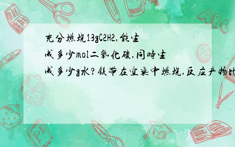 充分燃烧13gC2H2,能生成多少mol二氧化碳,同时生成多少g水?镁带在空气中燃烧,反应产物比镁带钟1.28g,求参加反应的镁带是多少g?电解4mol的水,能生产多少mol氢气,同时生成多少mol氧气?把2.2g的二氧