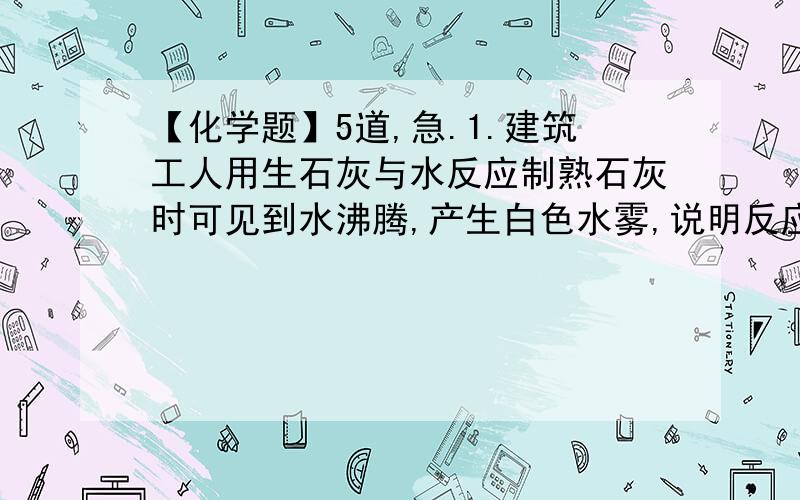 【化学题】5道,急.1.建筑工人用生石灰与水反应制熟石灰时可见到水沸腾,产生白色水雾,说明反应中有大量的______放出,其反应的化学方程式是________________,而长时间开口放置的石灰水表面会形