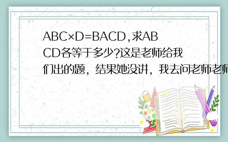 ABC×D=BACD,求ABCD各等于多少?这是老师给我们出的题，结果她没讲，我去问老师老师大概心情不好很生气不告诉我……