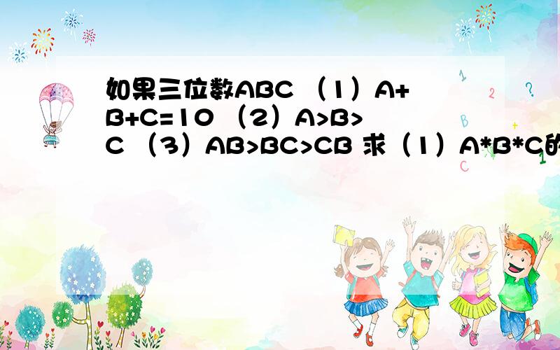 如果三位数ABC （1）A+B+C=10 （2）A>B>C （3）AB>BC>CB 求（1）A*B*C的最大值 （2）论证CBA能被7整除否?如果三位数ABC （1）A+B+C=10 （2）A>B>C （3）AB>BC>CB 回答下列问题：（1）A*B*C的最大值（2）论证CBA