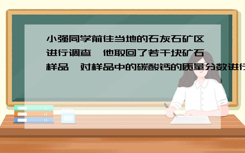 小强同学前往当地的石灰石矿区进行调查,他取回了若干块矿石样品,对样品中的碳酸钙的质量分数进行检测,采用了以下的办法：取用8g这种石灰石样品,把40g稀盐酸分四次加入,测量过程所得数