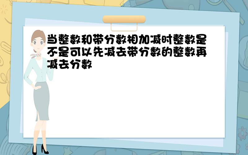 当整数和带分数相加减时整数是不是可以先减去带分数的整数再减去分数