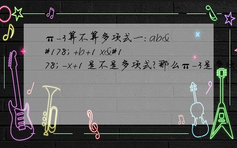 π-3算不算多项式一：ab²+b+1 x²-x+1 是不是多项式?那么π-3是多项式吗?二：下列语句正确的是：（）A.x²+1是二次单项式B.x²分之1是二次单项式C.3分之2abc是三次单项式三：下列说法