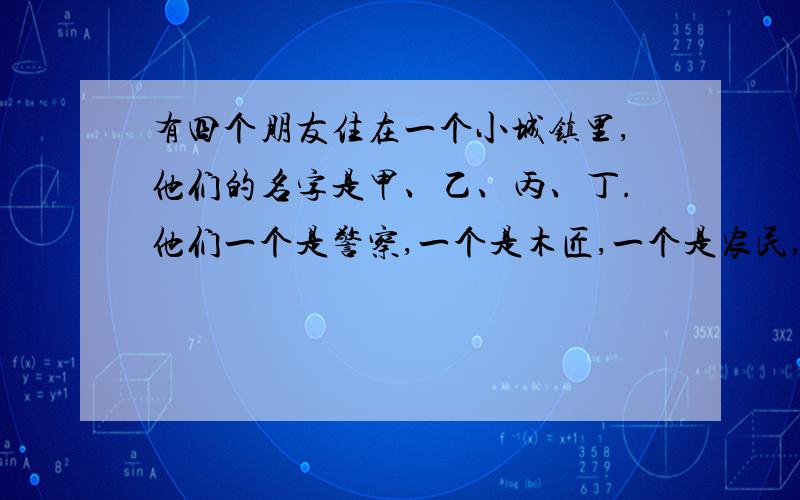 有四个朋友住在一个小城镇里,他们的名字是甲、乙、丙、丁.他们一个是警察,一个是木匠,一个是农民,一个是医生.一天,甲的儿子摔断了腿,甲带儿子去找医生.医生的妹妹是丙的妻子.农民没有