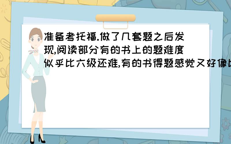 准备考托福.做了几套题之后发现,阅读部分有的书上的题难度似乎比六级还难,有的书得题感觉又好像比四级容易.到底真题难度是怎样的?哪里的题难度最接近真题?