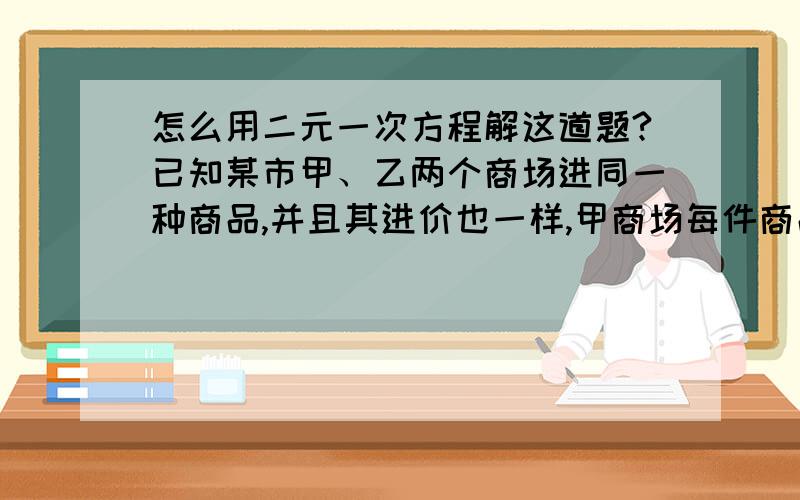 怎么用二元一次方程解这道题?已知某市甲、乙两个商场进同一种商品,并且其进价也一样,甲商场每件商品毛利为20%,乙商店每件商品毛利为10%,甲商店比乙商店少卖100件,而乙商店比甲商店总获