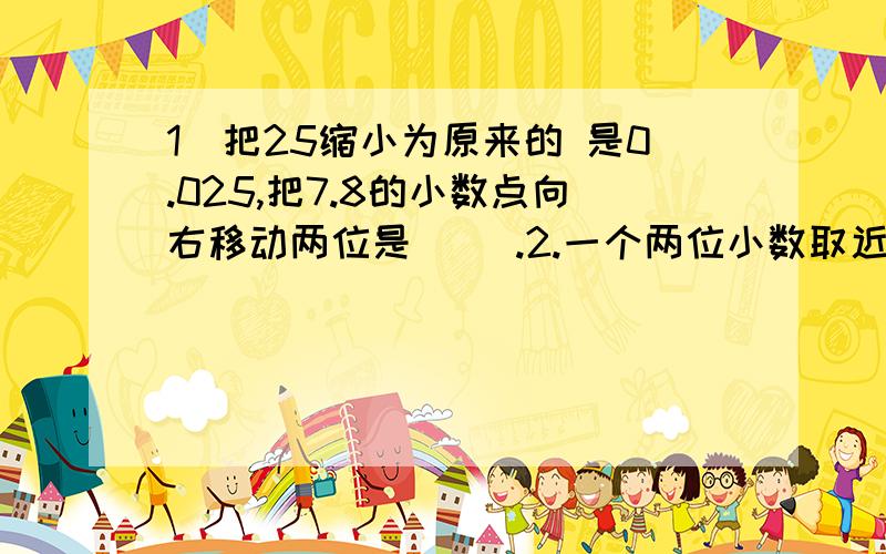 1．把25缩小为原来的 是0.025,把7.8的小数点向右移动两位是（ ）.2.一个两位小数取近似值后是3.8,这个数最大是（    ）,最小是（    ）.3.小明在小红南偏东300方向上,小红在小明（    ）偏（