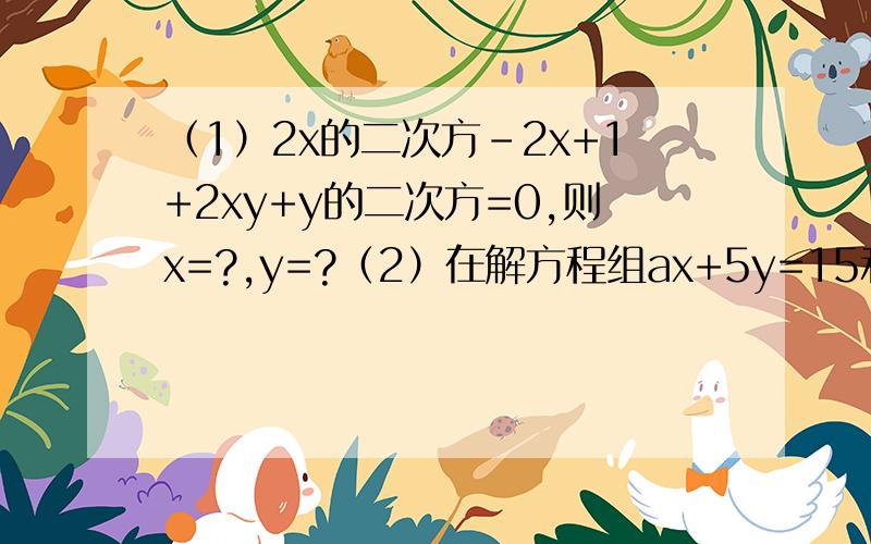 （1）2x的二次方-2x+1+2xy+y的二次方=0,则x=?,y=?（2）在解方程组ax+5y=15和4x+by=-2时,由于粗心,甲看错了方程组中的a,得解为x=14和y=29/5,乙看错了方程组中的b,而得解为x=-16和y=31/5,请求出原方程组的正