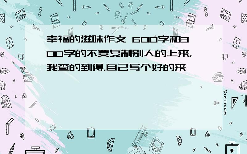 幸福的滋味作文 600字和300字的不要复制别人的上来，我查的到得，自己写个好的来