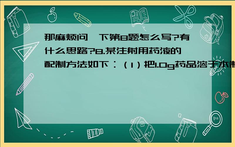 那麻烦问一下第8题怎么写?有什么思路?8.某注射用药液的配制方法如下：（1）把1.0g药品溶于水制成4.0mL溶液a；（2）取0.1mL溶液a，加水稀释至1.0mL，得溶液b；（3）取0.1mL溶液b，加水稀释至1.0m