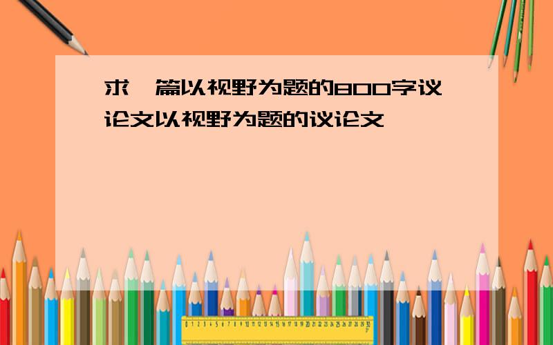 求一篇以视野为题的800字议论文以视野为题的议论文