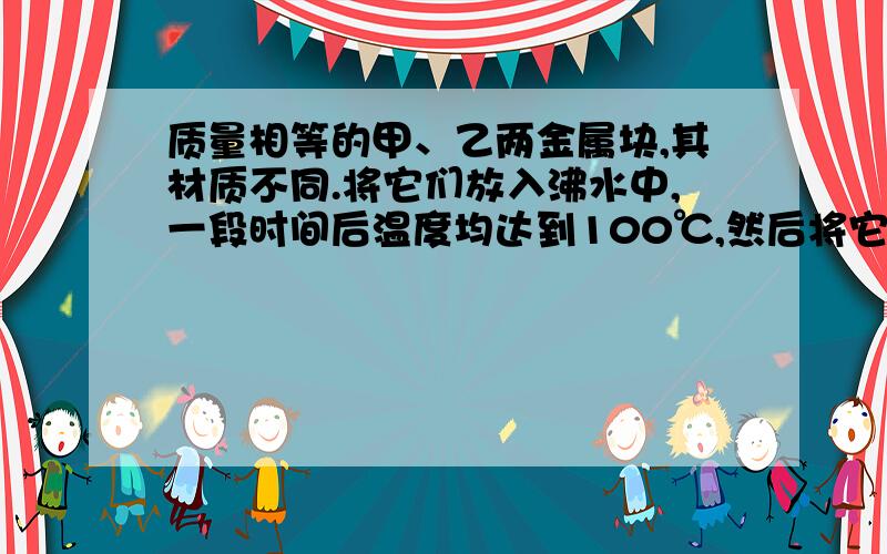 质量相等的甲、乙两金属块,其材质不同.将它们放入沸水中,一段时间后温度均达到100℃,然后将它们按不同的方式投入一杯冷水中,使冷水升温.第一种方式：先从沸水中取出甲,将其投入冷水,