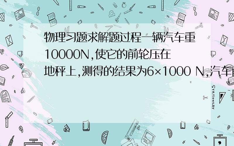 物理习题求解题过程一辆汽车重10000N,使它的前轮压在地秤上,测得的结果为6×1000 N,汽车前后轮之间的距离是2m．则汽车重心的位置和前轮的水平距离为（ 0.8M）