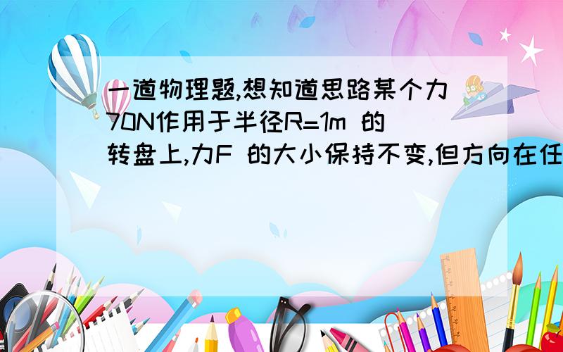 一道物理题,想知道思路某个力70N作用于半径R=1m 的转盘上,力F 的大小保持不变,但方向在任何时刻都与作用点的切线一致,为什么转动一周这个力F 做的总功为20π