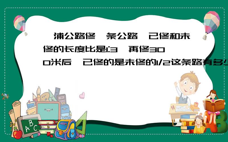 漳浦公路修一条公路,已修和未修的长度比是1:3,再修300米后,已修的是未修的1/2这条路有多少米?