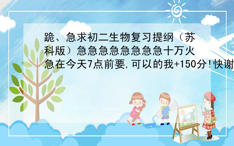 跪、急求初二生物复习提纲（苏科版）急急急急急急急急十万火急在今天7点前要,可以的我+150分!快谢谢谢谢谢!一定要苏科版的!八年级生物复习提纲.目录：第5单元 生物圈中的稳定与协调