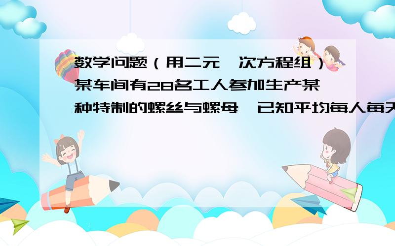 数学问题（用二元一次方程组）某车间有28名工人参加生产某种特制的螺丝与螺母,已知平均每人每天只能生产螺丝12个或螺母18个.一个螺丝装配2个螺母,问因怎样安排生产螺丝与螺母的工人,