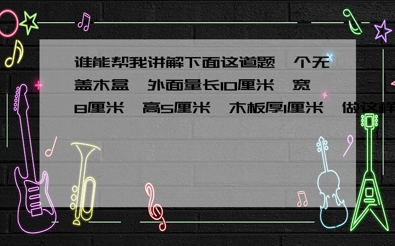 谁能帮我讲解下面这道题一个无盖木盒,外面量长10厘米,宽8厘米,高5厘米,木板厚1厘米,做这样一个木盒,需1厘米厚的木板多少平方厘米?这个木盒的容积是多少立方厘米?请写出过程,和原因我也