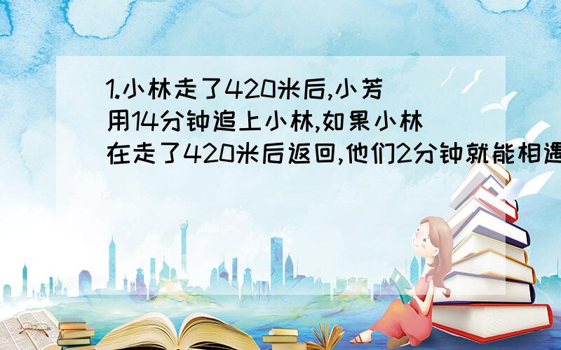 1.小林走了420米后,小芳用14分钟追上小林,如果小林在走了420米后返回,他们2分钟就能相遇.问小林.小芳的速度是多少2.某场设计一种筒式净水器,装有1个入水管和3个出水管.当桶内有一定的水后