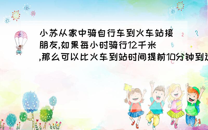 小苏从家中骑自行车到火车站接朋友,如果每小时骑行12千米,那么可以比火车到站时间提前10分钟到达,如果每小时骑行9千米,则要比火车到站时间晚5分钟到达,现在他打算比时间火车到站早5分