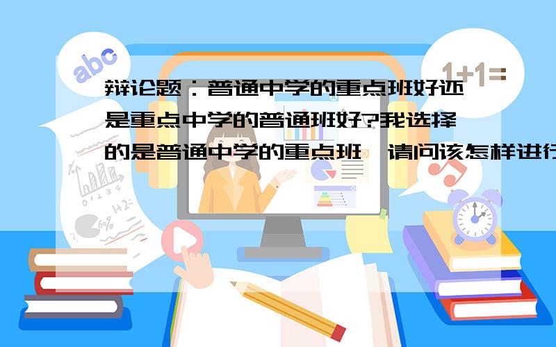 辩论题：普通中学的重点班好还是重点中学的普通班好?我选择的是普通中学的重点班,请问该怎样进行辩论?要从哪些方面入手呢?急速!