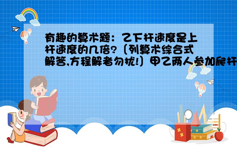 有趣的算术题：乙下杆速度是上杆速度的几倍?〔列算术综合式解答,方程解者勿扰!〕甲乙两人参加爬杆比赛.乙上杆速度是甲的9/10.两人同时上杆同时落地,甲下杆速度是上杆速度的2倍,那么乙