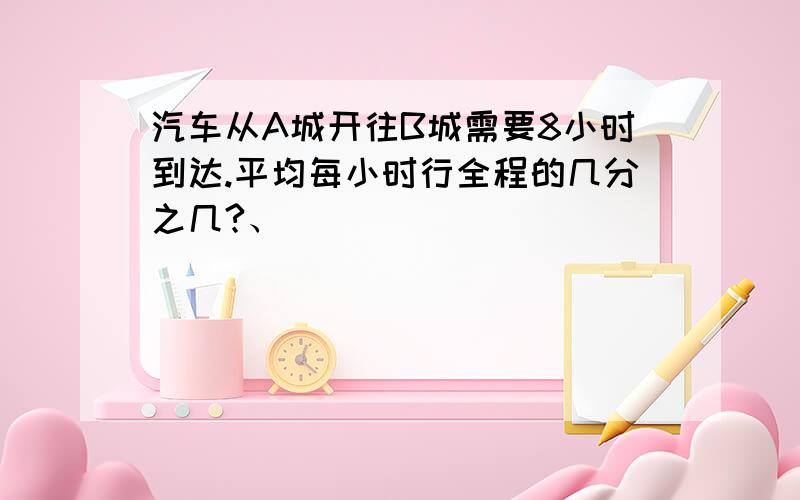 汽车从A城开往B城需要8小时到达.平均每小时行全程的几分之几?、