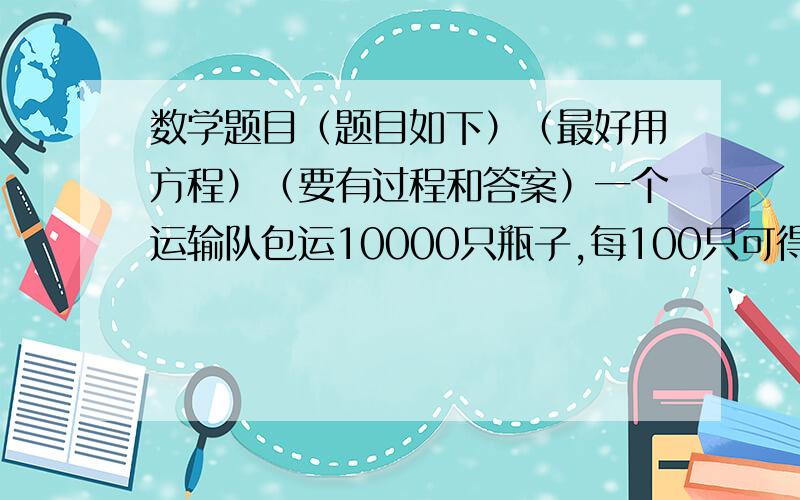 数学题目（题目如下）（最好用方程）（要有过程和答案）一个运输队包运10000只瓶子,每100只可得运费1元5角,如果损坏一只不但不给运费,还要赔偿2角,这个队共获得运输费146元5角6分,损坏了