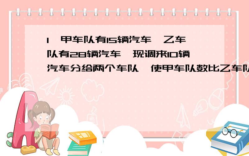 1、甲车队有15辆汽车,乙车队有28辆汽车,现调来10辆汽车分给两个车队,使甲车队数比乙车队数的一半多2辆,应分配到甲乙两车队各多少辆车?2、某班女生人数比男生的2/3还少2人,如果女生增加3