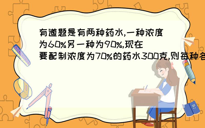 有道题是有两种药水,一种浓度为60%另一种为90%,现在要配制浓度为70%的药水300克,则每种各需多少克要用二元一次方程解,要列出方程