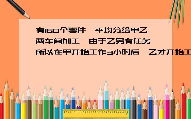 有160个零件,平均分给甲乙两车间加工,由于乙另有任务,所以在甲开始工作3小时后,乙才开始工作,因此比甲迟20分钟完成任务,已知乙的生产效率是甲的3倍,问甲乙两车间每小时各加工多少个零