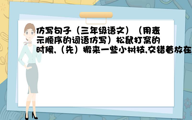 仿写句子（三年级语文）（用表示顺序的词语仿写）松鼠打窝的时候,（先）搬来一些小树枝,交错着放在一起,（再）找一些干苔藓铺在上面,（然后）把苔藓压紧,踏平,（最后）,在搭好的窝上