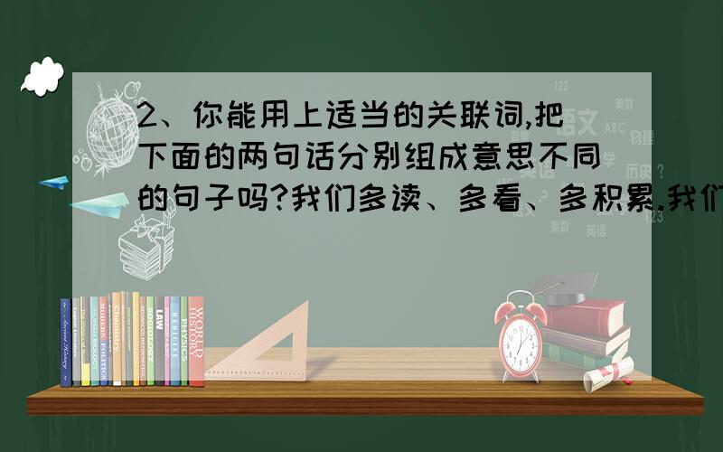 2、你能用上适当的关联词,把下面的两句话分别组成意思不同的句子吗?我们多读、多看、多积累.我们能提高自己的语文素养.例：（1）我们只有多读、多看、多积累,才能提高自己的语文素养