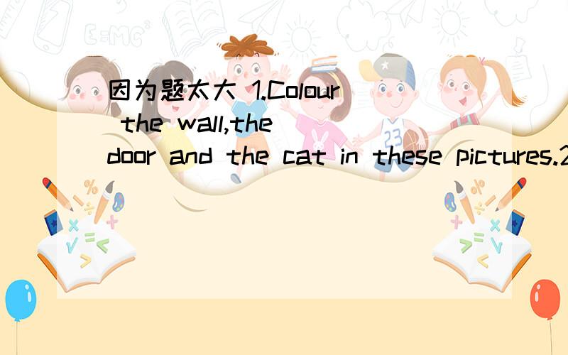 因为题太大 1.Colour the wall,the door and the cat in these pictures.2.Who is right?Mr Black or Mrs Whirt?