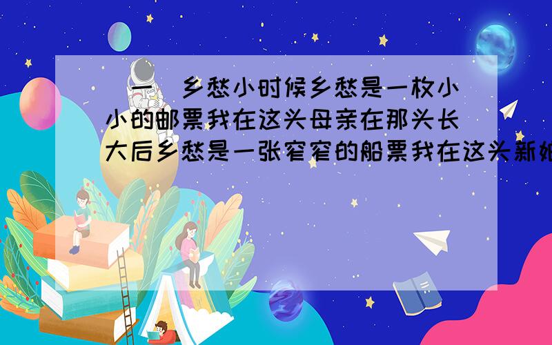 （一）乡愁小时候乡愁是一枚小小的邮票我在这头母亲在那头长大后乡愁是一张窄窄的船票我在这头新娘在那头后来啊乡愁是一方矮矮的坟墓我在外头母亲在里头而现在乡愁是一湾浅浅的海