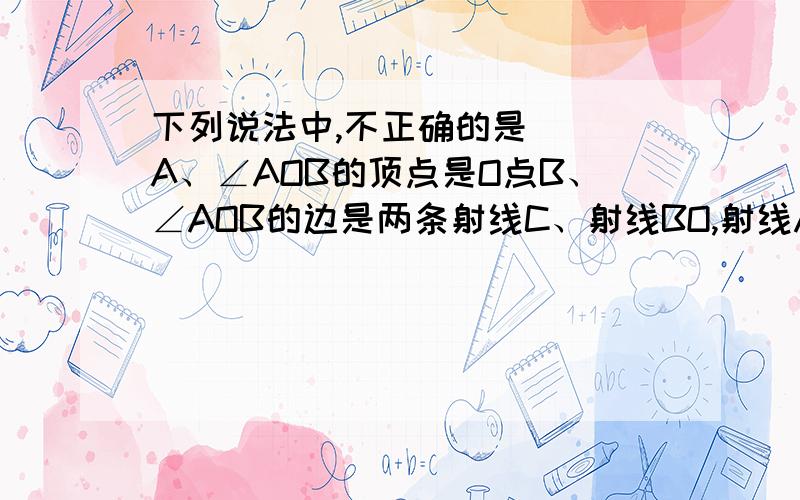 下列说法中,不正确的是（ ）A、∠AOB的顶点是O点B、∠AOB的边是两条射线C、射线BO,射线AO分别是∠AOB的边D、∠AOB与∠BOA表示的是同一个角