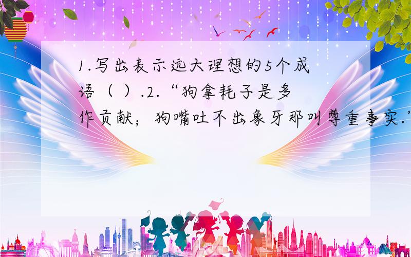 1.写出表示远大理想的5个成语（ ）.2.“狗拿耗子是多作贡献；狗嘴吐不出象牙那叫尊重事实.” 仿造此写出两例.3.“二月春分似剪刀”的妙处.4.王安石评价张籍的诗说“看似寻常最奇崛”,张