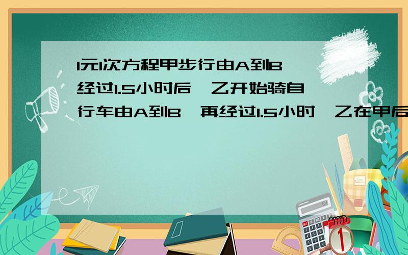 1元1次方程甲步行由A到B,经过1.5小时后,乙开始骑自行车由A到B,再经过1.5小时,乙在甲后3千米,又经过3小时,乙在甲前15千米,求两人速度..