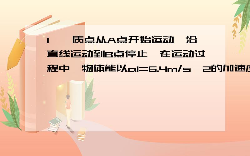 1、一质点从A点开始运动,沿直线运动到B点停止,在运动过程中,物体能以a1=6.4m/s^2的加速度加速,也能以a2=-1.6m/s^2的加速度减速,也可以做匀速运动,若AB间的距离为1.6km,质点该怎样运动,才能使它