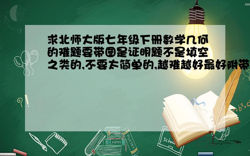 求北师大版七年级下册数学几何的难题要带图是证明题不是填空之类的,不要太简单的,越难越好最好附带答案,O(∩_∩)O谢谢