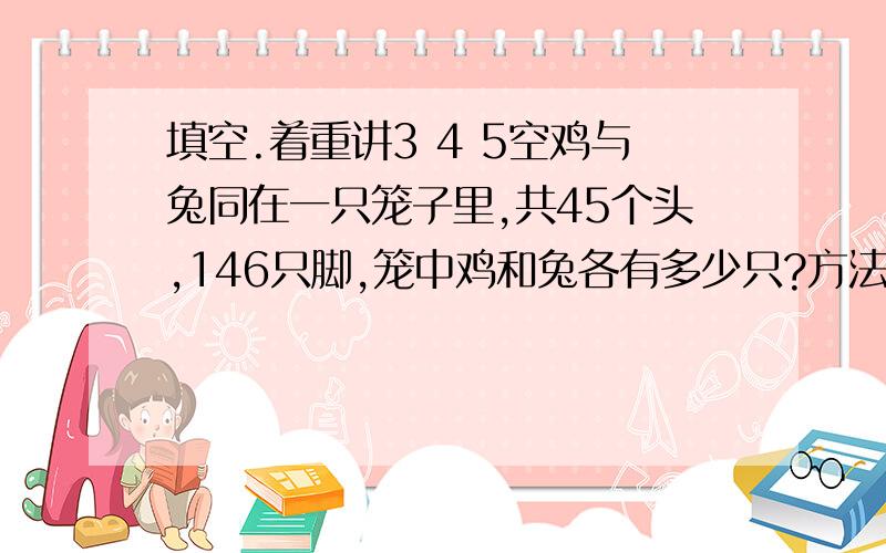 填空.着重讲3 4 5空鸡与兔同在一只笼子里,共45个头,146只脚,笼中鸡和兔各有多少只?方法一：假设45只全都是鸡,共有多少只脚?比146只脚少多少只?要在多少只脚上各添上两只脚,因此就有多少只