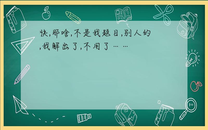 快,那啥,不是我题目,别人的,我解出了,不用了……