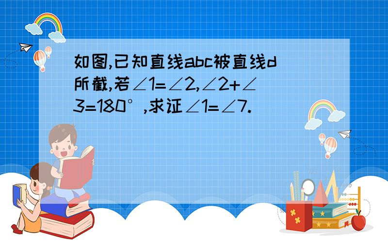 如图,已知直线abc被直线d所截,若∠1=∠2,∠2+∠3=180°,求证∠1=∠7.