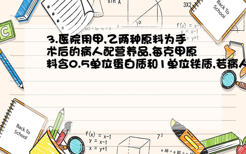 3.医院用甲,乙两种原料为手术后的病人配营养品,每克甲原料含0.5单位蛋白质和1单位铁质,若病人每餐需要35单位蛋白质和40单位铁质,那么每餐甲,乙两种原料各需要多少克恰好满足病人的需要?