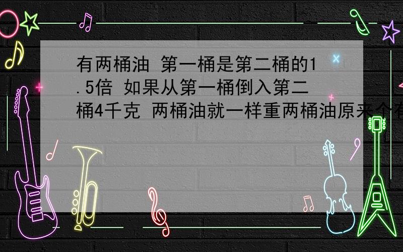 有两桶油 第一桶是第二桶的1.5倍 如果从第一桶倒入第二桶4千克 两桶油就一样重两桶油原来个有多少千克?用方程