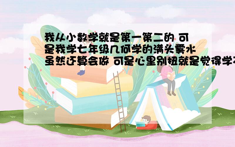 我从小数学就是第一第二的 可是我学七年级几何学的满头雾水虽然还算会做 可是心里别扭就是觉得学不好哪位大虾帮帮我