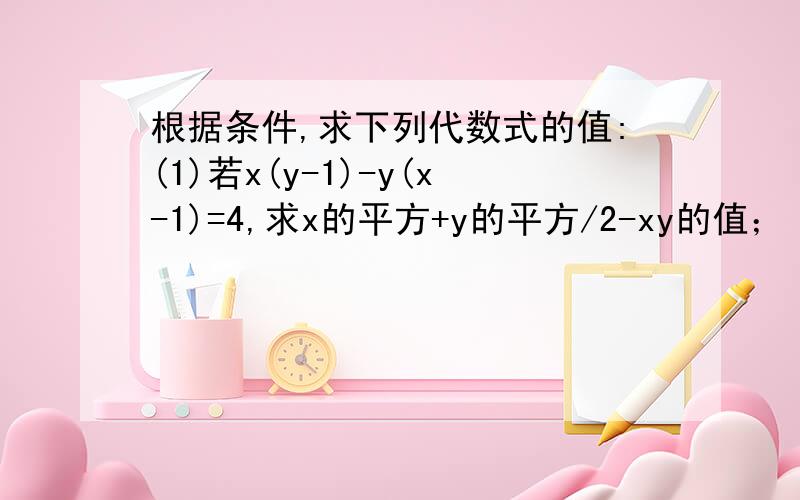 根据条件,求下列代数式的值:(1)若x(y-1)-y(x-1)=4,求x的平方+y的平方/2-xy的值；（2）若a+b=5,ab=3,求代式a的3次方b-2a的平方b的平方+ab的3次方的值.