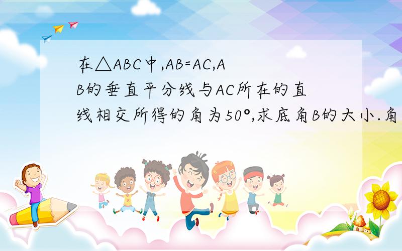 在△ABC中,AB=AC,AB的垂直平分线与AC所在的直线相交所得的角为50°,求底角B的大小.角B有两个度数，顶角也可以是钝角