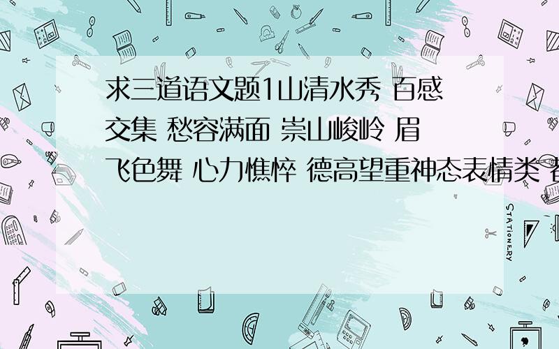 求三道语文题1山清水秀 百感交集 愁容满面 崇山峻岭 眉飞色舞 心力憔悴 德高望重神态表情类 都有 内心活动类都有 自然景物类都有 精神品质类都有2按要求写句子如果你是鱼儿,那友谊就是